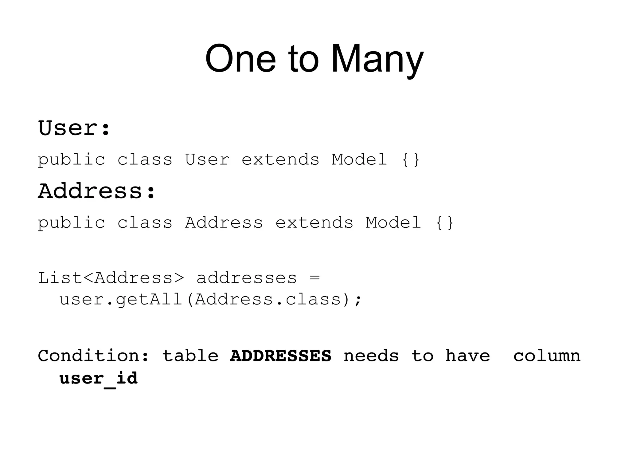 One to Many
User:
public class User extends Model {}
Address:
public class Address extends Model {}

List<Address> addresses =
  user.getAll(Address.class);


Condition: table ADDRESSES needs to have  column 
  user_id 
 