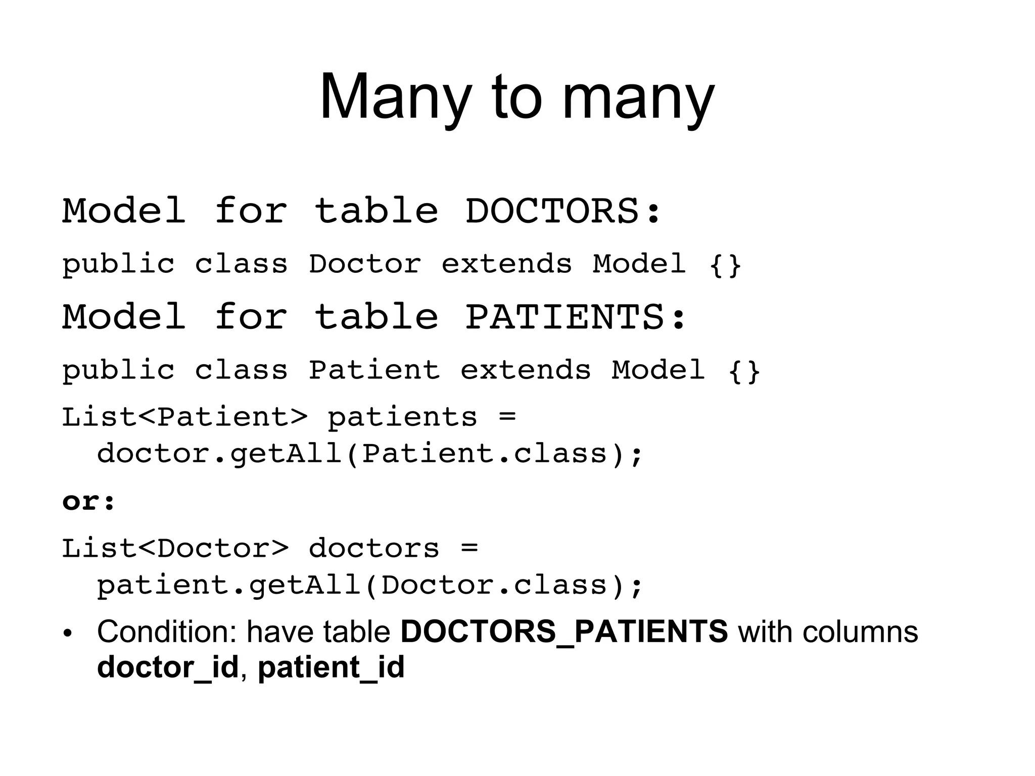 Many to many
Model for table DOCTORS:
public class Doctor extends Model {}
Model for table PATIENTS:
public class Patient extends Model {}
List<Patient> patients = 
  doctor.getAll(Patient.class);
or:
List<Doctor> doctors = 
  patient.getAll(Doctor.class);
• Condition: have table DOCTORS_PATIENTS with columns
  doctor_id, patient_id
 