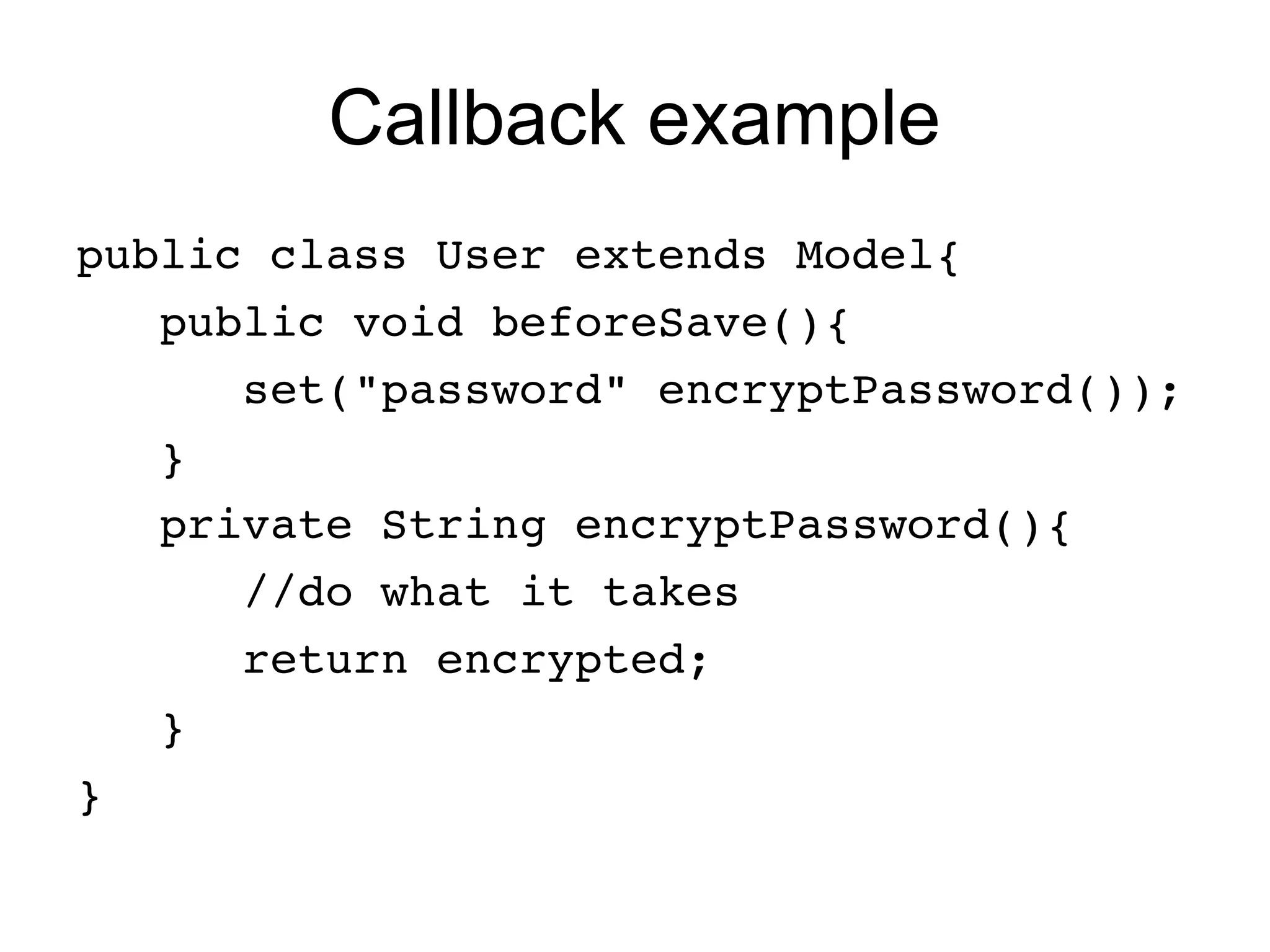 Callback example
public class User extends Model{
   public void beforeSave(){
      set("password" encryptPassword());
   }   
   private String encryptPassword(){
      //do what it takes
      return encrypted;
   }
}
 