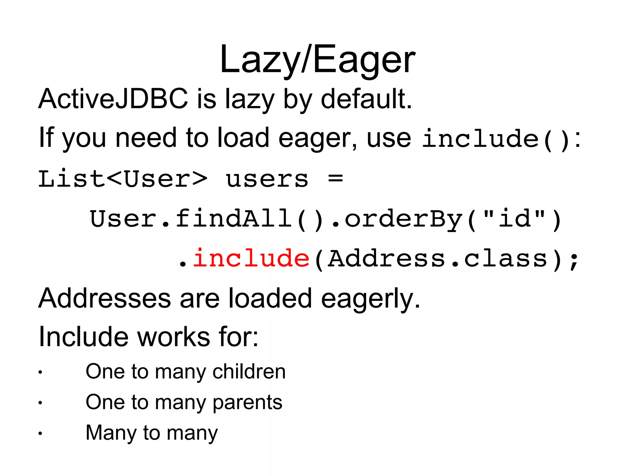Lazy/Eager
ActiveJDBC is lazy by default.
If you need to load eager, use include():
List<User> users = 
   User.findAll().orderBy("id")
        .include(Address.class);
Addresses are loaded eagerly.
Include works for:
•   One to many children
•   One to many parents
•   Many to many
 