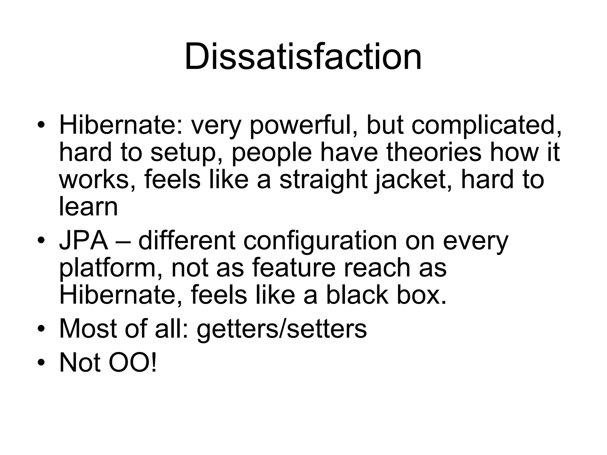 Dissatisfaction
• Hibernate: very powerful, but complicated,
  hard to setup, people have theories how it
  works, feels like a straight jacket, hard to
  learn
• JPA – different configuration on every
  platform, not as feature reach as
  Hibernate, feels like a black box.
• Most of all: getters/setters
• Not OO!
 