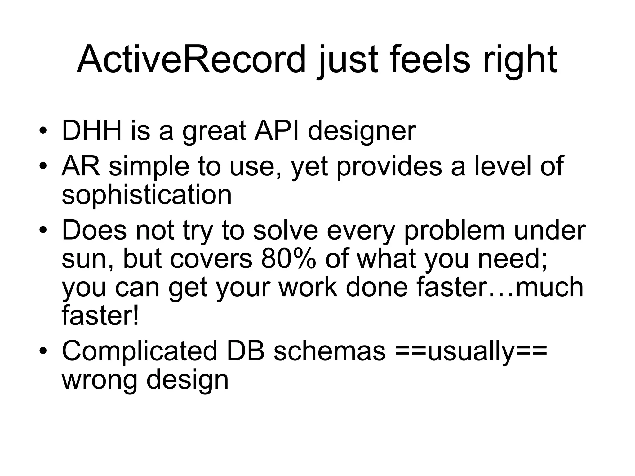 ActiveRecord just feels right
• DHH is a great API designer
• AR simple to use, yet provides a level of
  sophistication
• Does not try to solve every problem under
  sun, but covers 80% of what you need;
  you can get your work done faster…much
  faster!
• Complicated DB schemas ==usually==
  wrong design
 