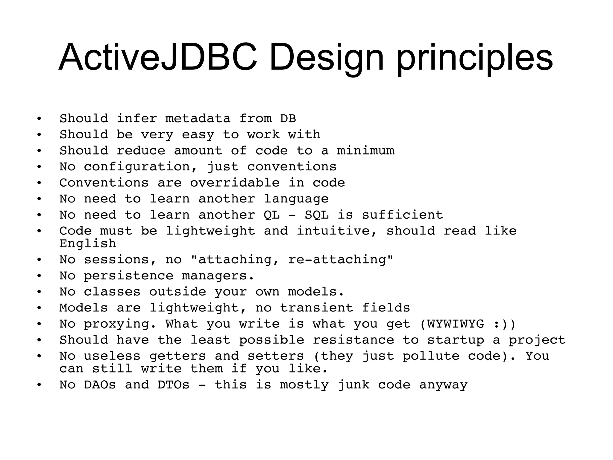 ActiveJDBC Design principles
•   Should infer metadata from DB
•   Should be very easy to work with
•   Should reduce amount of code to a minimum
•   No configuration, just conventions
•   Conventions are overridable in code
•   No need to learn another language
•   No need to learn another QL ­ SQL is sufficient
•   Code must be lightweight and intuitive, should read like 
    English
•   No sessions, no "attaching, re­attaching"
•   No persistence managers.
•   No classes outside your own models.
•   Models are lightweight, no transient fields
•   No proxying. What you write is what you get (WYWIWYG :))
•   Should have the least possible resistance to startup a project
•   No useless getters and setters (they just pollute code). You 
    can still write them if you like.
•   No DAOs and DTOs ­ this is mostly junk code anyway 
 