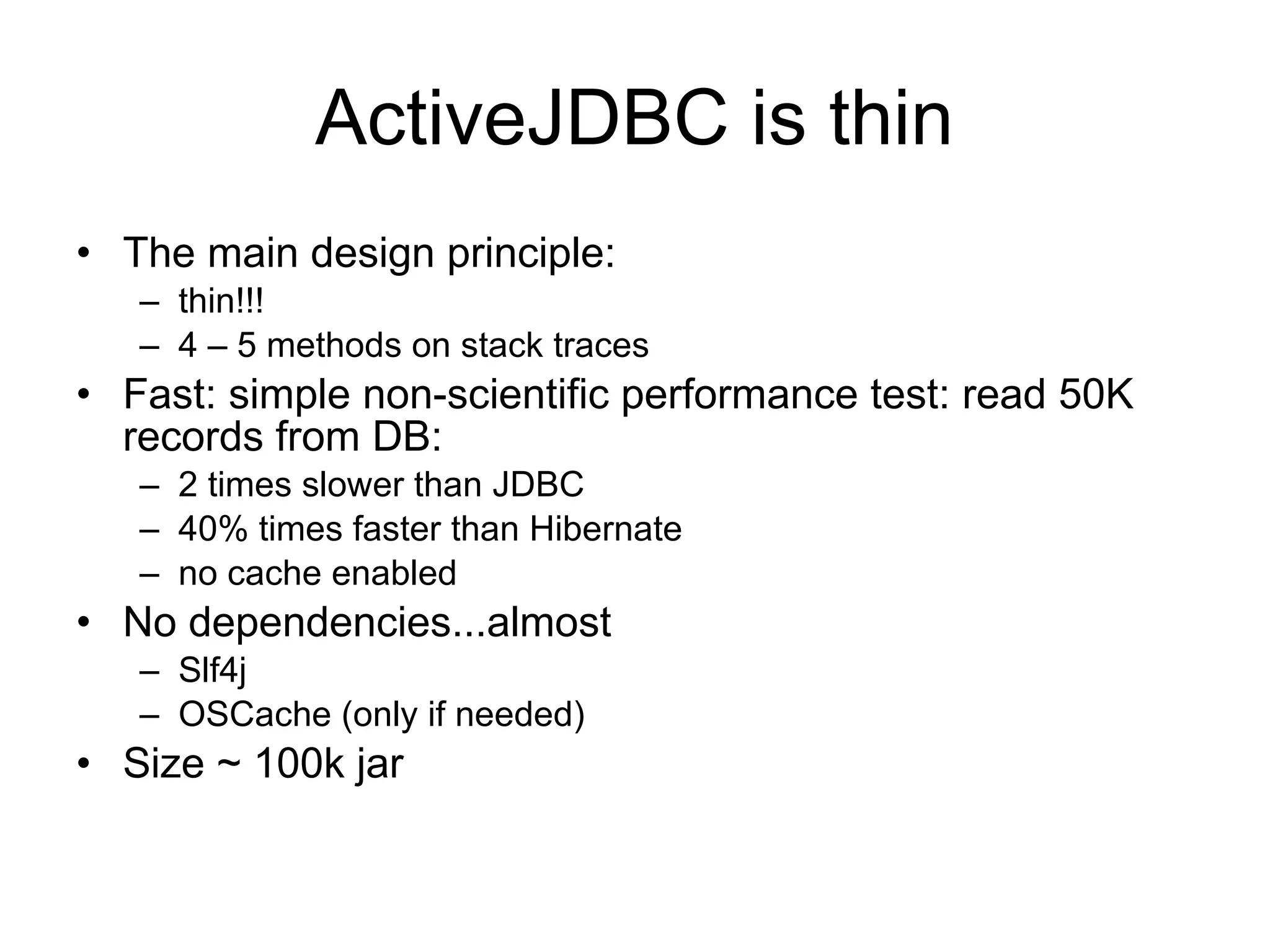 ActiveJDBC is thin
• The main design principle:
   – thin!!!
   – 4 – 5 methods on stack traces
• Fast: simple non-scientific performance test: read 50K
  records from DB:
   – 2 times slower than JDBC
   – 40% times faster than Hibernate
   – no cache enabled
• No dependencies...almost
   – Slf4j
   – OSCache (only if needed)
• Size ~ 100k jar
 