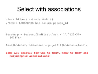 Select with associations
class Address extends Model{}
//table ADDRESSES has column person_id



Person p = Person.findFirst(“ssn = ?”,”123-34-
  5678”);

List<Address> addresses = p.getAll(Address.class);

Same API exactly for One to Many, Many to Many and 
  Polymorphic associations!
 