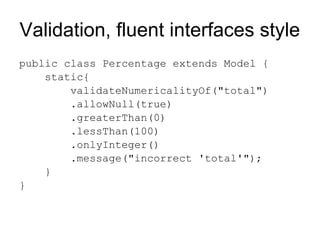 Validation, fluent interfaces style
public class Percentage extends Model {
    static{
        validateNumericalityOf("total")
        .allowNull(true)
        .greaterThan(0)
        .lessThan(100)
        .onlyInteger()
        .message("incorrect 'total'");
    }
}
 