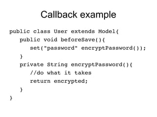 Callback example
public class User extends Model{
   public void beforeSave(){
      set("password" encryptPassword());
   }   
   private String encryptPassword(){
      //do what it takes
      return encrypted;
   }
}
 