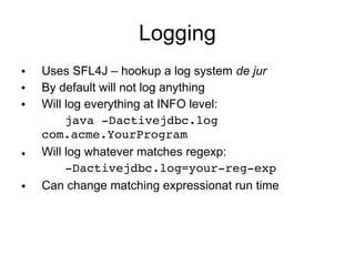 Logging
  Uses SFL4J – hookup a log system de jur
  By default will not log anything
  Will log everything at INFO level:
      java ­Dactivejdbc.log 
   com.acme.YourProgram
• Will log whatever matches regexp:
      ­Dactivejdbc.log=your­reg­exp
●  Can change matching expressionat run time
 
