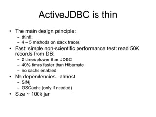 ActiveJDBC is thin
• The main design principle:
   – thin!!!
   – 4 – 5 methods on stack traces
• Fast: simple non-scientific performance test: read 50K
  records from DB:
   – 2 times slower than JDBC
   – 40% times faster than Hibernate
   – no cache enabled
• No dependencies...almost
   – Slf4j
   – OSCache (only if needed)
• Size ~ 100k jar
 