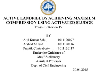 ACTIVE LANDFILL BY ACHIEVING MAXIMUM
COMPRESSION USING ACTIVATED SLUDGE
Phase-II / Review IV
BY
Atul Kumar Sahu 1011120097
Arshad Ahmed 1011120116
Prantik Chakraborty 1011120117
Under the Guidance of
Mrs.F.Stellamary
Assistant Professor
Dept. of Civil Engineering
30.04.2015
 