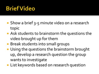    Show a brief 3-5 minute video on a research
    topic
   Ask students to brainstorm the questions the
    video brought up for them
   Break students into small groups
   Using the questions the brainstorm brought
    up, develop a research question the group
    wants to investigate
   List keywords based on research question
 