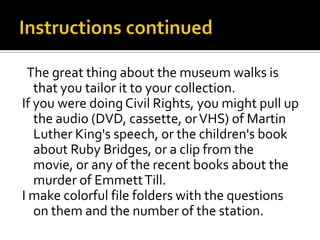 The great thing about the museum walks is
   that you tailor it to your collection.
If you were doing Civil Rights, you might pull up
   the audio (DVD, cassette, or VHS) of Martin
   Luther King's speech, or the children's book
   about Ruby Bridges, or a clip from the
   movie, or any of the recent books about the
   murder of Emmett Till.
I make colorful file folders with the questions
   on them and the number of the station.
 