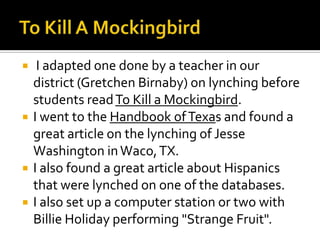     I adapted one done by a teacher in our
    district (Gretchen Birnaby) on lynching before
    students read To Kill a Mockingbird.
   I went to the Handbook of Texas and found a
    great article on the lynching of Jesse
    Washington in Waco, TX.
   I also found a great article about Hispanics
    that were lynched on one of the databases.
   I also set up a computer station or two with
    Billie Holiday performing "Strange Fruit".
 