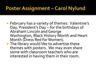    February has a variety of themes: Valentine’s
    Day, President’s Day – for the birthdays of
    Abraham Lincoln and George
    Washington, Black History Month and Heart
    Month (Dress Red for Women).
   The library would like to advertise these
    themes with posters. We may even share
    some with classroom teachers who are
    interested in having them in their room.
 