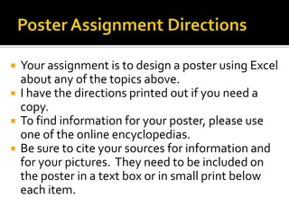    Your assignment is to design a poster using Excel
    about any of the topics above.
   I have the directions printed out if you need a
    copy.
   To find information for your poster, please use
    one of the online encyclopedias.
   Be sure to cite your sources for information and
    for your pictures. They need to be included on
    the poster in a text box or in small print below
    each item.
 