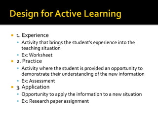    1. Experience
     Activity that brings the student’s experience into the
      teaching situation
     Ex: Worksheet
   2. Practice
     Activity where the student is provided an opportunity to
      demonstrate their understanding of the new information
     Ex: Assessment
   3. Application
     Opportunity to apply the information to a new situation
     Ex: Research paper assignment
 