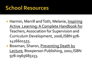    Harmin, Merrill and Toth, Melanie, Inspiring
    Active Learning: A Complete Handbook for
    Teachers, Association for Supervision and
    Curriculum Development, 2006,ISBN 978-
    1416601555.
   Bowman, Sharon, Preventing Death by
    Lecture, Bowperson Publishing, 2001,ISBN
    978-0965685153.
 