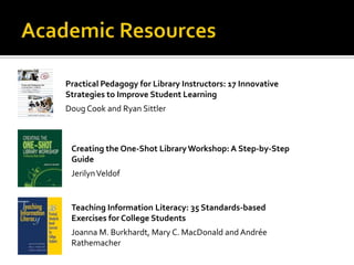 Practical Pedagogy for Library Instructors: 17 Innovative
Strategies to Improve Student Learning
Doug Cook and Ryan Sittler



 Creating the One-Shot Library Workshop: A Step-by-Step
 Guide
 Jerilyn Veldof


 Teaching Information Literacy: 35 Standards-based
 Exercises for College Students
 Joanna M. Burkhardt, Mary C. MacDonald and Andrée
 Rathemacher
 