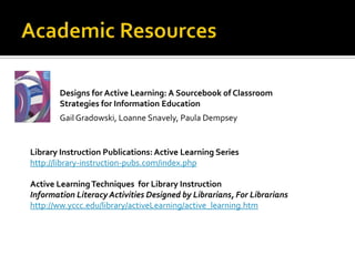 Designs for Active Learning: A Sourcebook of Classroom
        Strategies for Information Education
        Gail Gradowski, Loanne Snavely, Paula Dempsey


Library Instruction Publications: Active Learning Series
http://library-instruction-pubs.com/index.php

Active Learning Techniques for Library Instruction
Information Literacy Activities Designed by Librarians, For Librarians
http://ww.yccc.edu/library/activeLearning/active_learning.htm
 