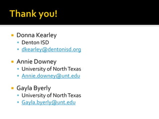    Donna Kearley
     Denton ISD
     dkearley@dentonisd.org

   Annie Downey
     University of North Texas
     Annie.downey@unt.edu

   Gayla Byerly
     University of North Texas
     Gayla.byerly@unt.edu
 