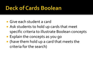    Give each student a card
   Ask students to hold up cards that meet
    specific criteria to illustrate Boolean concepts
   Explain the concepts as you go
   (have them hold up a card that meets the
    criteria for the search)
 