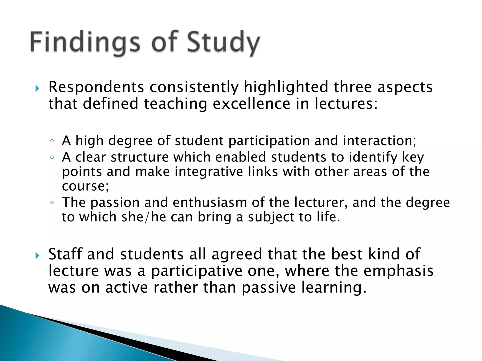    Respondents consistently highlighted three aspects
    that defined teaching excellence in lectures:

    ◦ A high degree of student participation and interaction;
    ◦ A clear structure which enabled students to identify key
      points and make integrative links with other areas of the
      course;
    ◦ The passion and enthusiasm of the lecturer, and the degree
      to which she/he can bring a subject to life.

   Staff and students all agreed that the best kind of
    lecture was a participative one, where the emphasis
    was on active rather than passive learning.
 