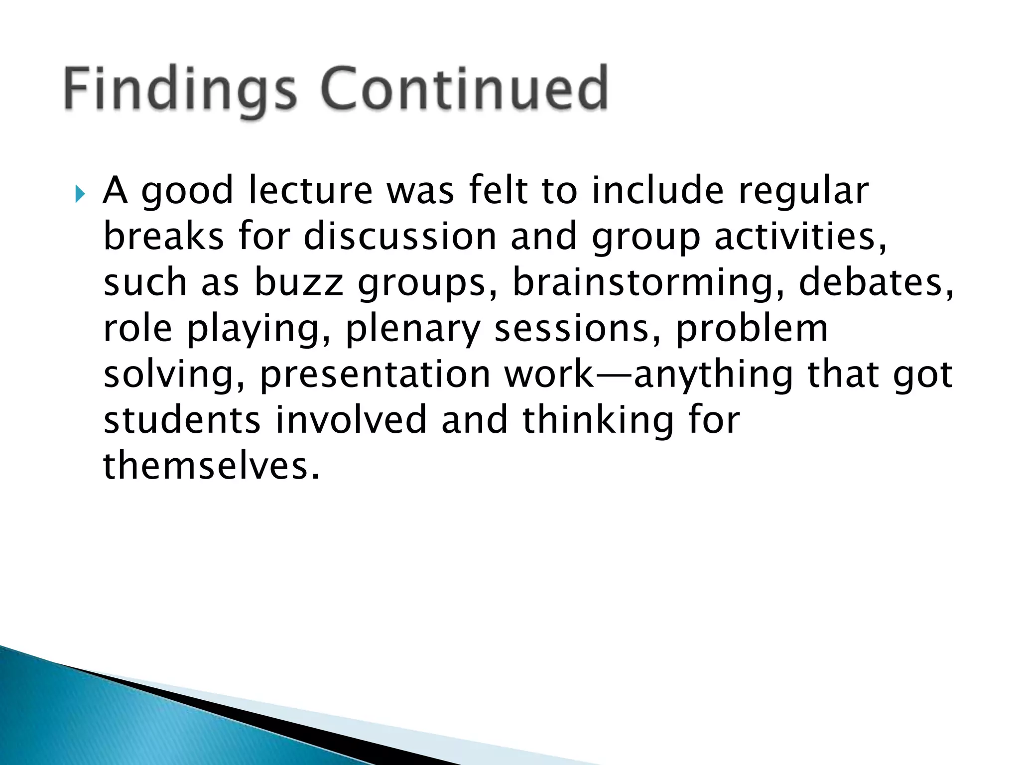    A good lecture was felt to include regular
    breaks for discussion and group activities,
    such as buzz groups, brainstorming, debates,
    role playing, plenary sessions, problem
    solving, presentation work—anything that got
    students involved and thinking for
    themselves.
 