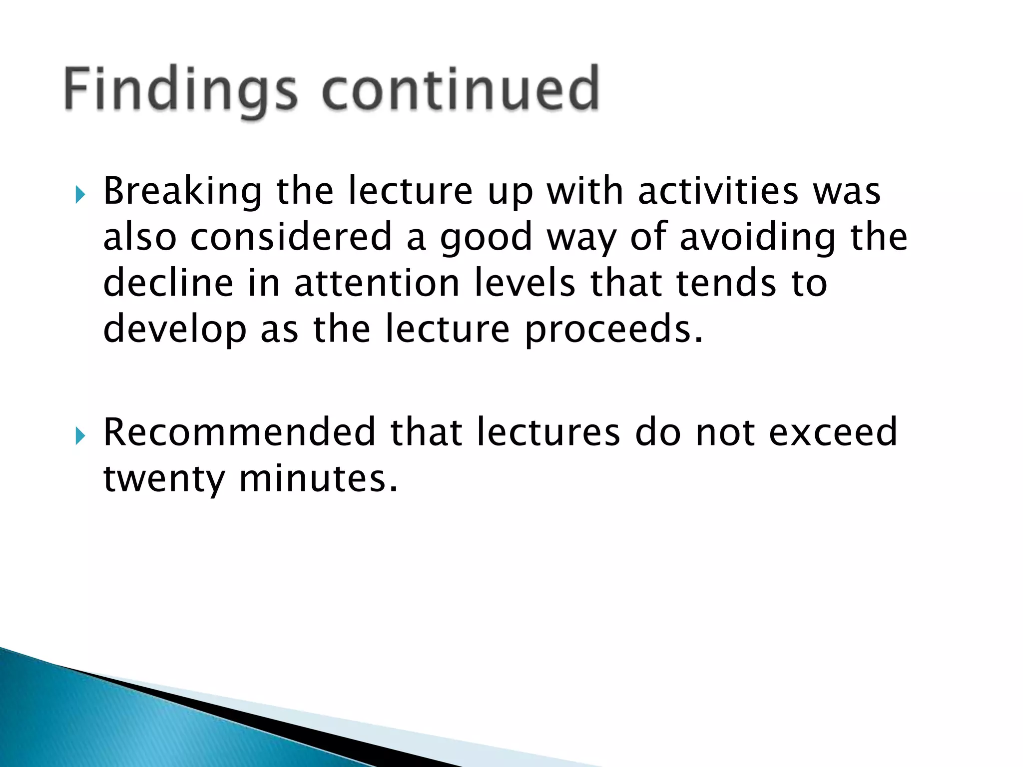    Breaking the lecture up with activities was
    also considered a good way of avoiding the
    decline in attention levels that tends to
    develop as the lecture proceeds.

   Recommended that lectures do not exceed
    twenty minutes.
 