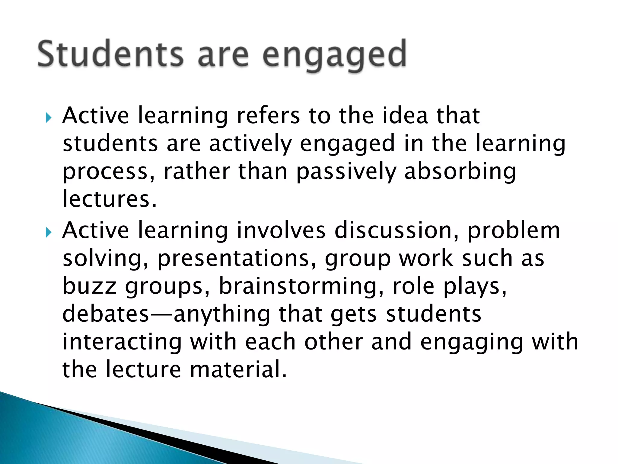    Active learning refers to the idea that
    students are actively engaged in the learning
    process, rather than passively absorbing
    lectures.
   Active learning involves discussion, problem
    solving, presentations, group work such as
    buzz groups, brainstorming, role plays,
    debates—anything that gets students
    interacting with each other and engaging with
    the lecture material.
 