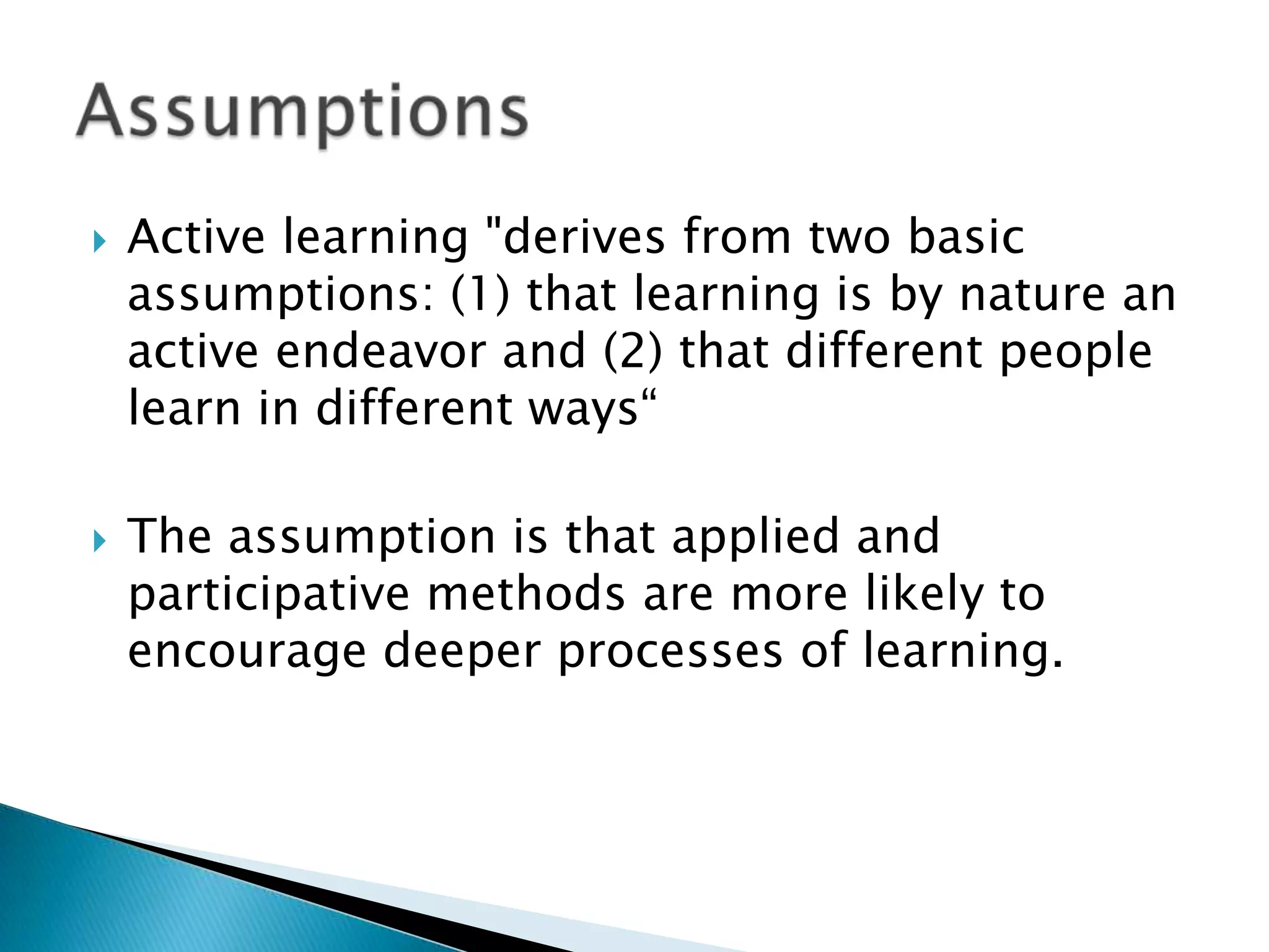    Active learning "derives from two basic
    assumptions: (1) that learning is by nature an
    active endeavor and (2) that different people
    learn in different ways“

   The assumption is that applied and
    participative methods are more likely to
    encourage deeper processes of learning.
 