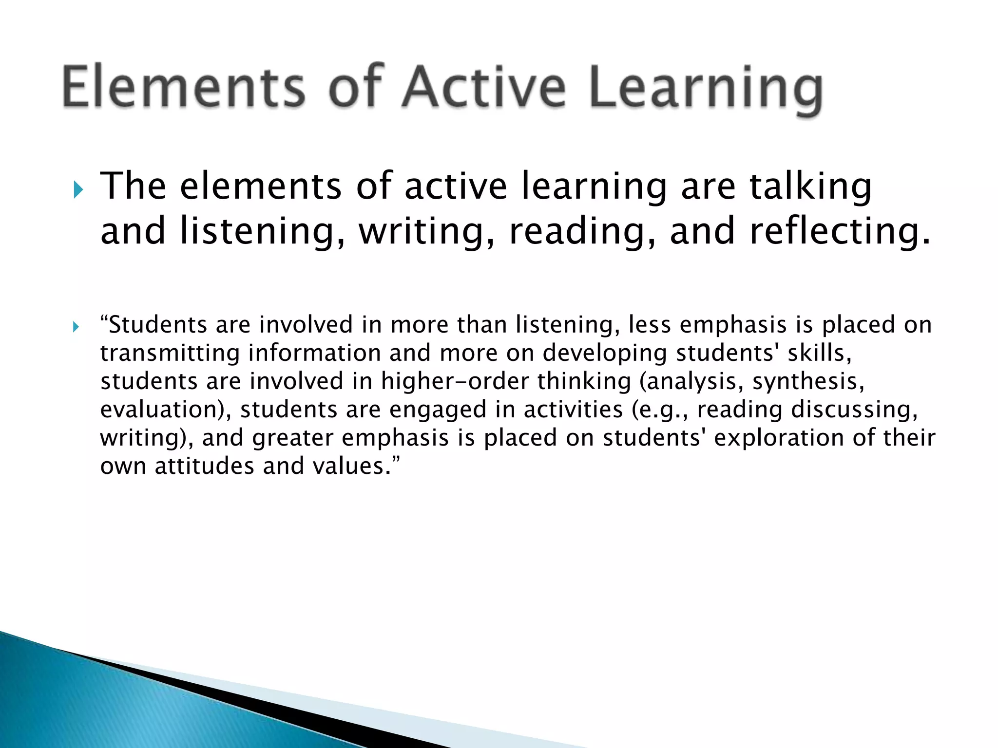    The elements of active learning are talking
    and listening, writing, reading, and reflecting.

   “Students are involved in more than listening, less emphasis is placed on
    transmitting information and more on developing students' skills,
    students are involved in higher-order thinking (analysis, synthesis,
    evaluation), students are engaged in activities (e.g., reading discussing,
    writing), and greater emphasis is placed on students' exploration of their
    own attitudes and values.”
 