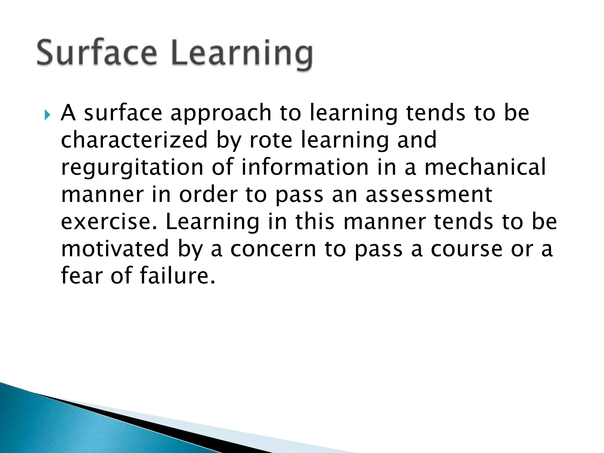    A surface approach to learning tends to be
    characterized by rote learning and
    regurgitation of information in a mechanical
    manner in order to pass an assessment
    exercise. Learning in this manner tends to be
    motivated by a concern to pass a course or a
    fear of failure.
 