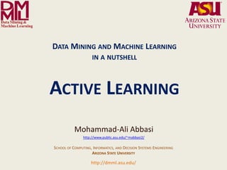 DATA MINING AND MACHINE LEARNING
                                                                 IN A NUTSHELL



                                ACTIVE LEARNING
                                                    Mohammad-Ali Abbasi
                                                          http://www.public.asu.edu/~mabbasi2/

                                     SCHOOL OF COMPUTING, INFORMATICS, AND DECISION SYSTEMS ENGINEERING
                                                         ARIZONA STATE UNIVERSITY

              Arizona State University
                                                                http://dmml.asu.edu/
Data Mining and Machine Learning Lab
                                         Data Mining and Machine Learning- in a nutshell                  Active Learning   1
 