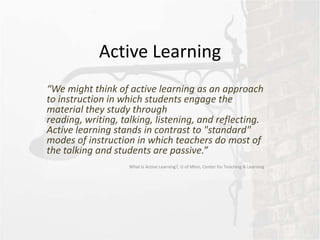 Active Learning
“We might think of active learning as an approach
to instruction in which students engage the
material they study through
reading, writing, talking, listening, and reflecting.
Active learning stands in contrast to "standard"
modes of instruction in which teachers do most of
the talking and students are passive.”
                    What Is Active Learning?, U of Minn, Center for Teaching & Learning
 