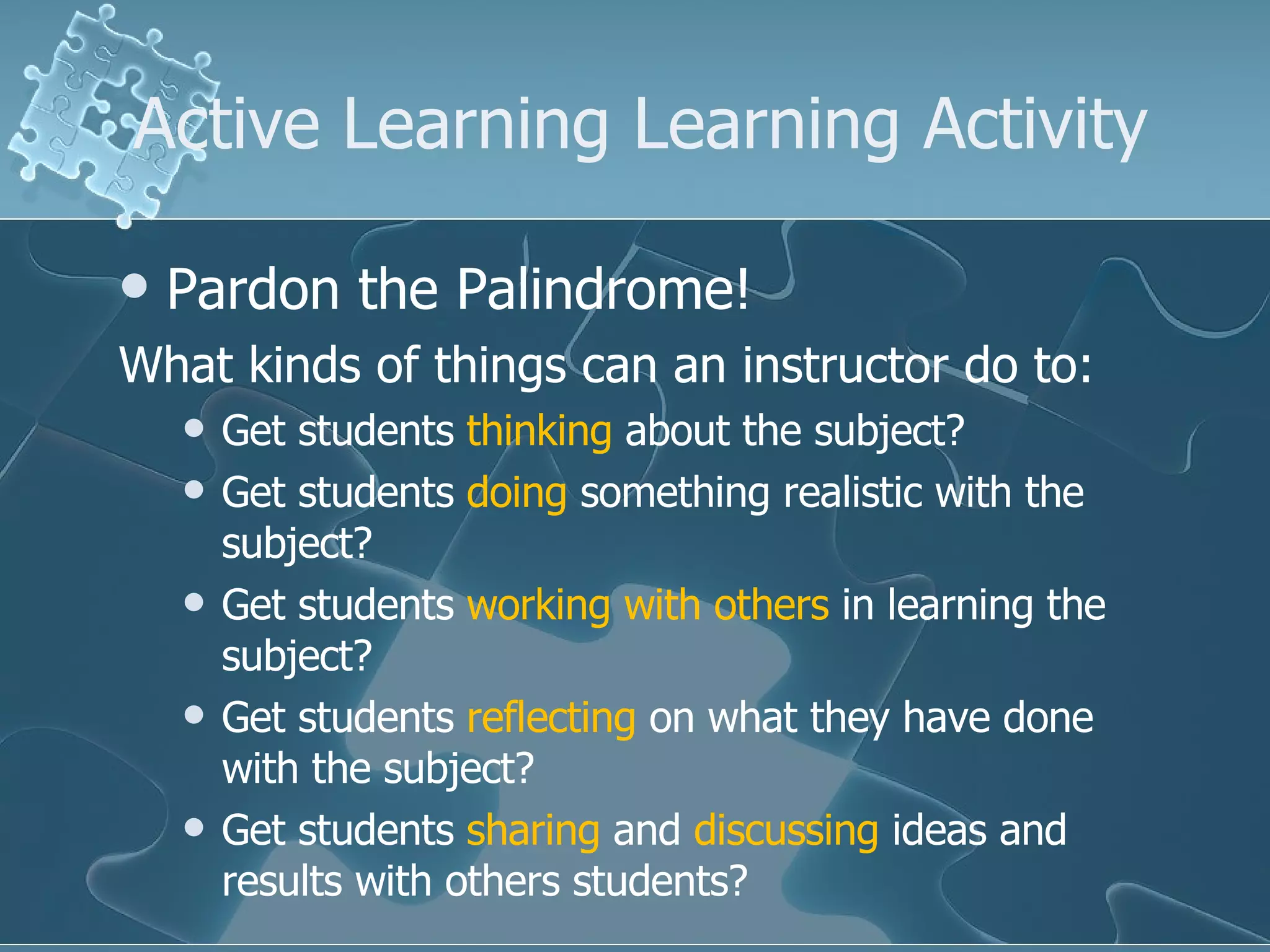 Active Learning Learning Activity Pardon the Palindrome! What kinds of things can an instructor do to: Get students  thinking  about the subject? Get students  doing  something realistic with the subject? Get students  working with others  in learning the subject? Get students  reflecting  on what they have done with the subject? Get students  sharing  and  discussing  ideas and results with others students? 