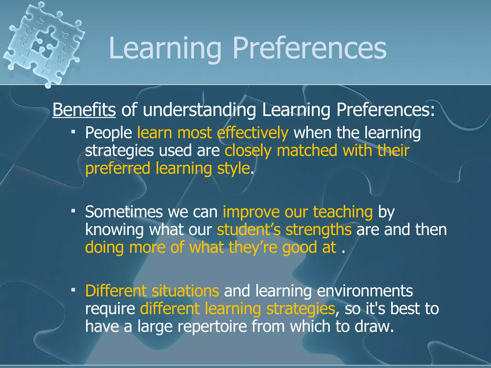 Learning Preferences Benefits  of understanding Learning Preferences: People  learn most effectively  when the learning strategies used are  closely matched with their preferred learning style .  Sometimes we can  improve our teaching  by knowing what our  student’s strengths  are and then  doing more of what they’re good at  . Different situations  and learning environments require  different learning strategies , so it's best to have a large repertoire from which to draw.  