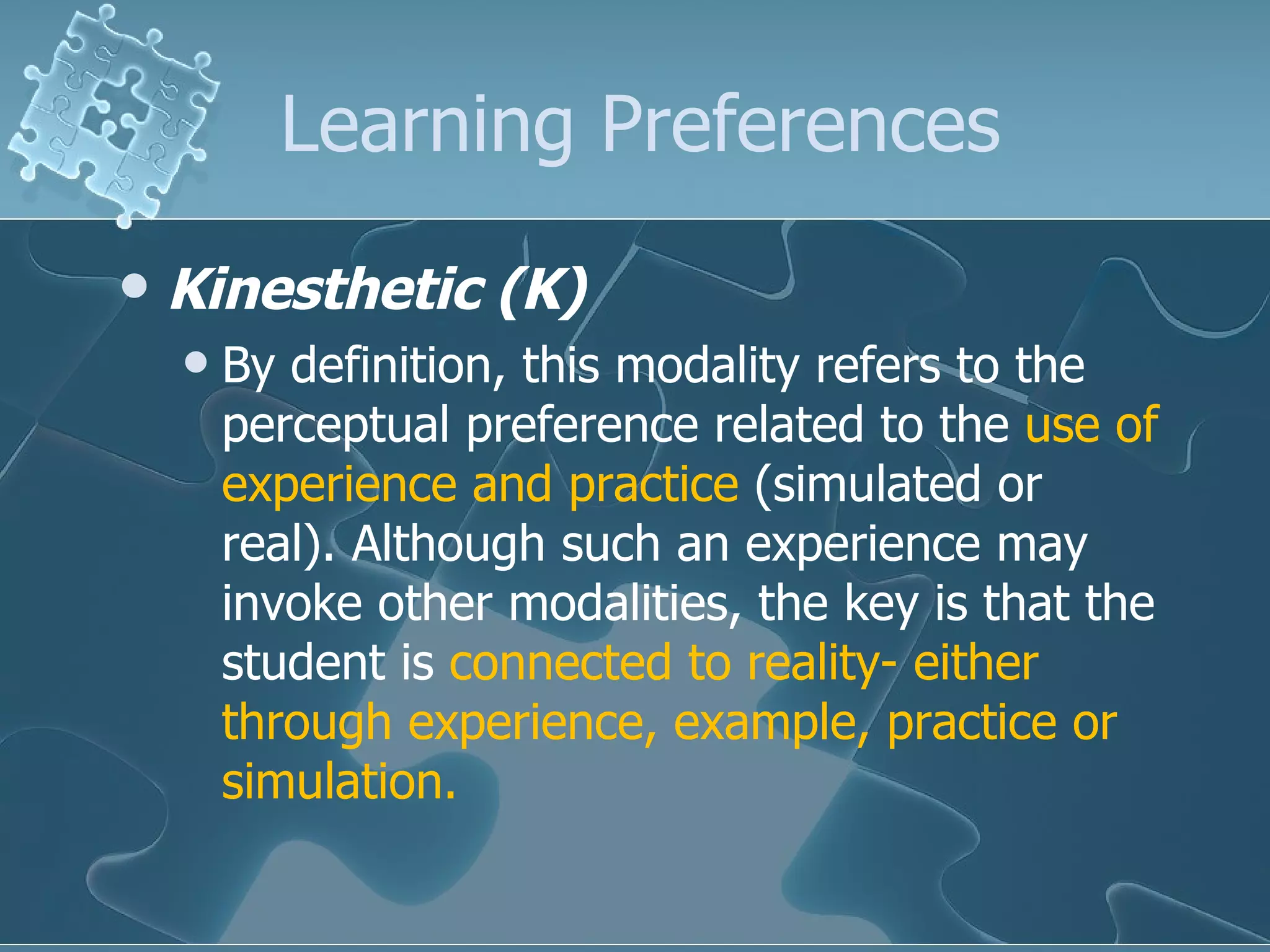 Learning Preferences Kinesthetic (K)   By definition, this modality refers to the perceptual preference related to the  use of experience and practice  (simulated or real). Although such an experience may invoke other modalities, the key is that the student is  connected to reality- either through experience, example, practice or simulation.  