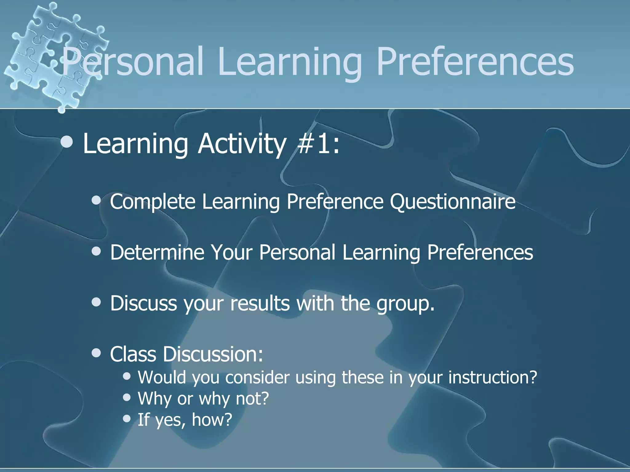 Personal Learning Preferences Learning Activity #1: Complete Learning Preference Questionnaire Determine Your Personal Learning Preferences Discuss your results with the group. Class Discussion:  Would you consider using these in your instruction? Why or why not? If yes, how? 