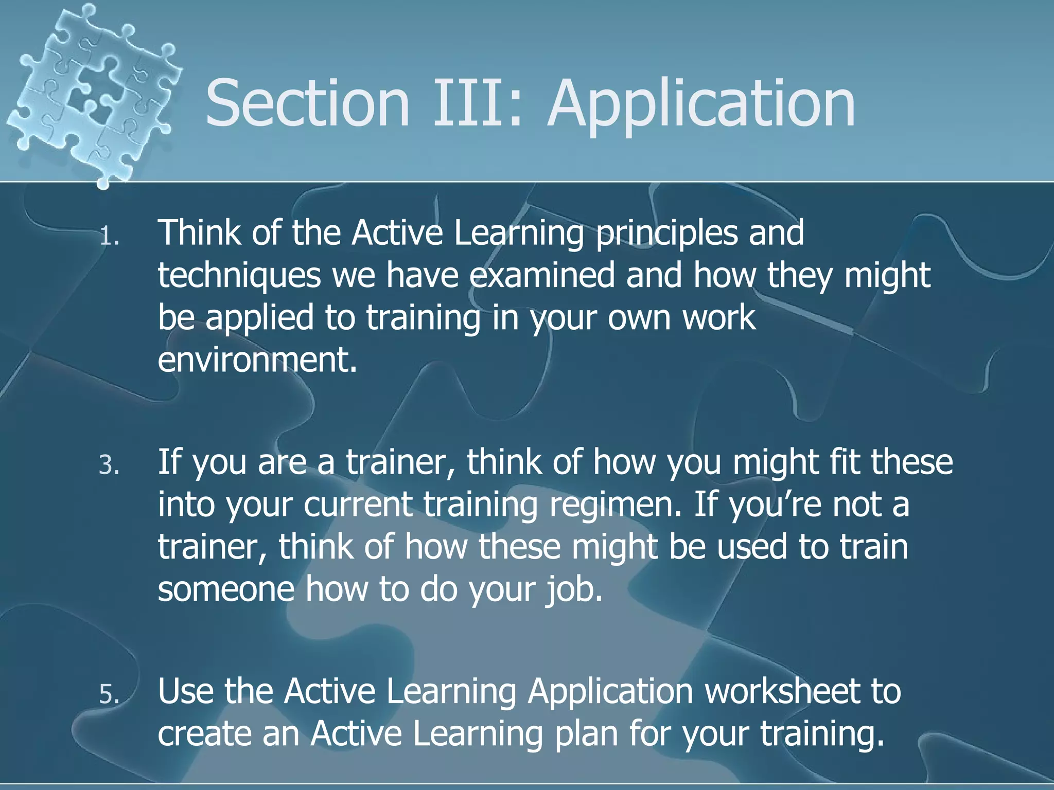 Section III: Application Think of the Active Learning principles and techniques we have examined and how they might be applied to training in your own work environment.  If you are a trainer, think of how you might fit these into your current training regimen. If you’re not a trainer, think of how these might be used to train someone how to do your job. Use the Active Learning Application worksheet to create an Active Learning plan for your training. 