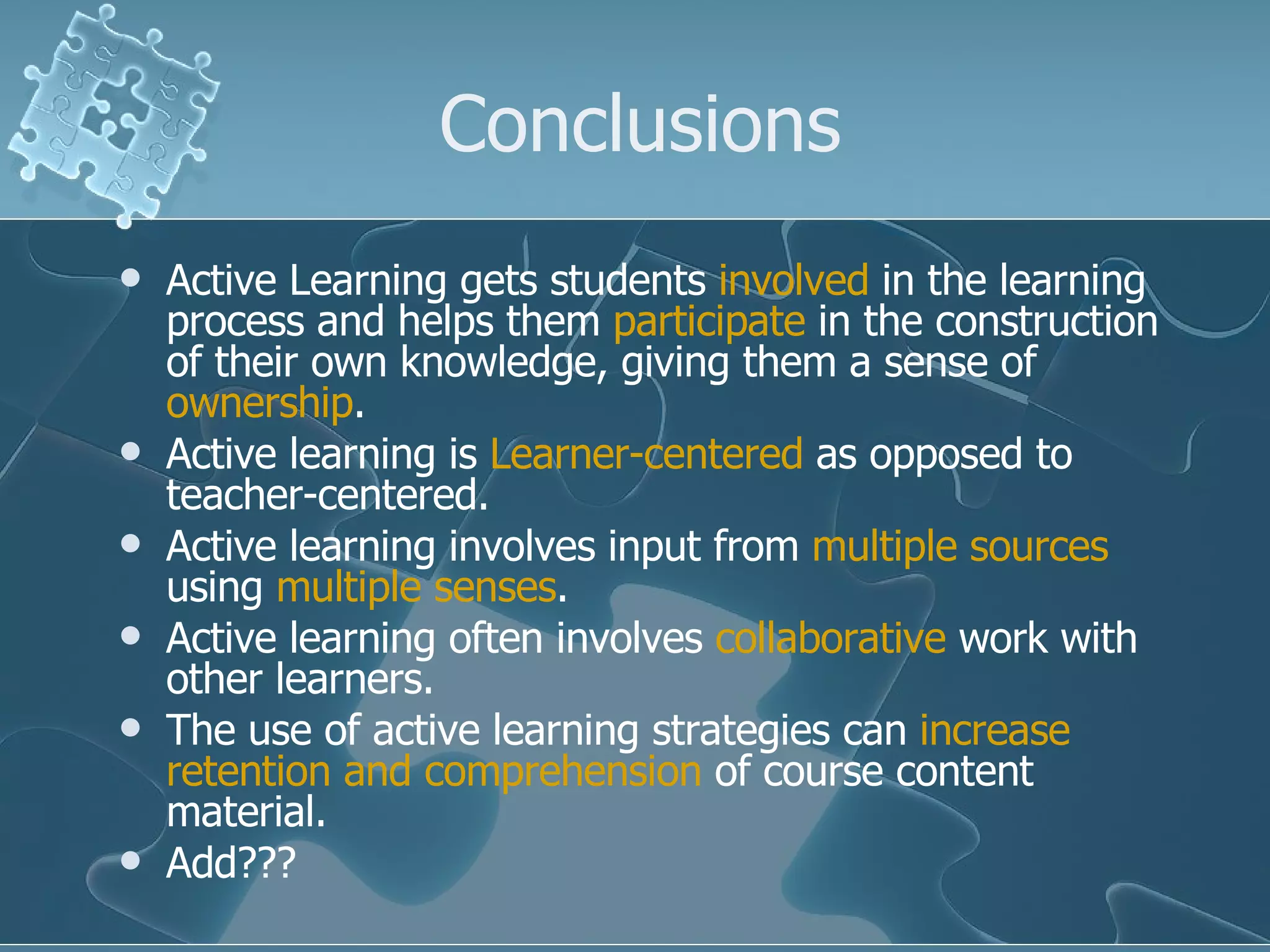 Conclusions Active Learning gets students  involved  in the learning process and helps them  participate  in the construction of their own knowledge, giving them a sense of  ownership . Active learning is  Learner-centered  as opposed to teacher-centered. Active learning involves input from  multiple sources  using  multiple senses . Active learning often involves  collaborative  work with other learners. The use of active learning strategies can  increase retention and comprehension  of course content material. Add??? 