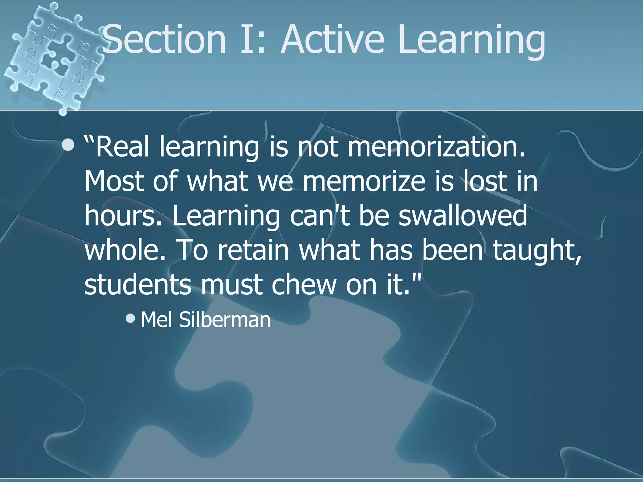 Section I: Active Learning “ Real learning is not memorization. Most of what we memorize is lost in hours. Learning can't be swallowed whole. To retain what has been taught, students must chew on it."  Mel Silberman  