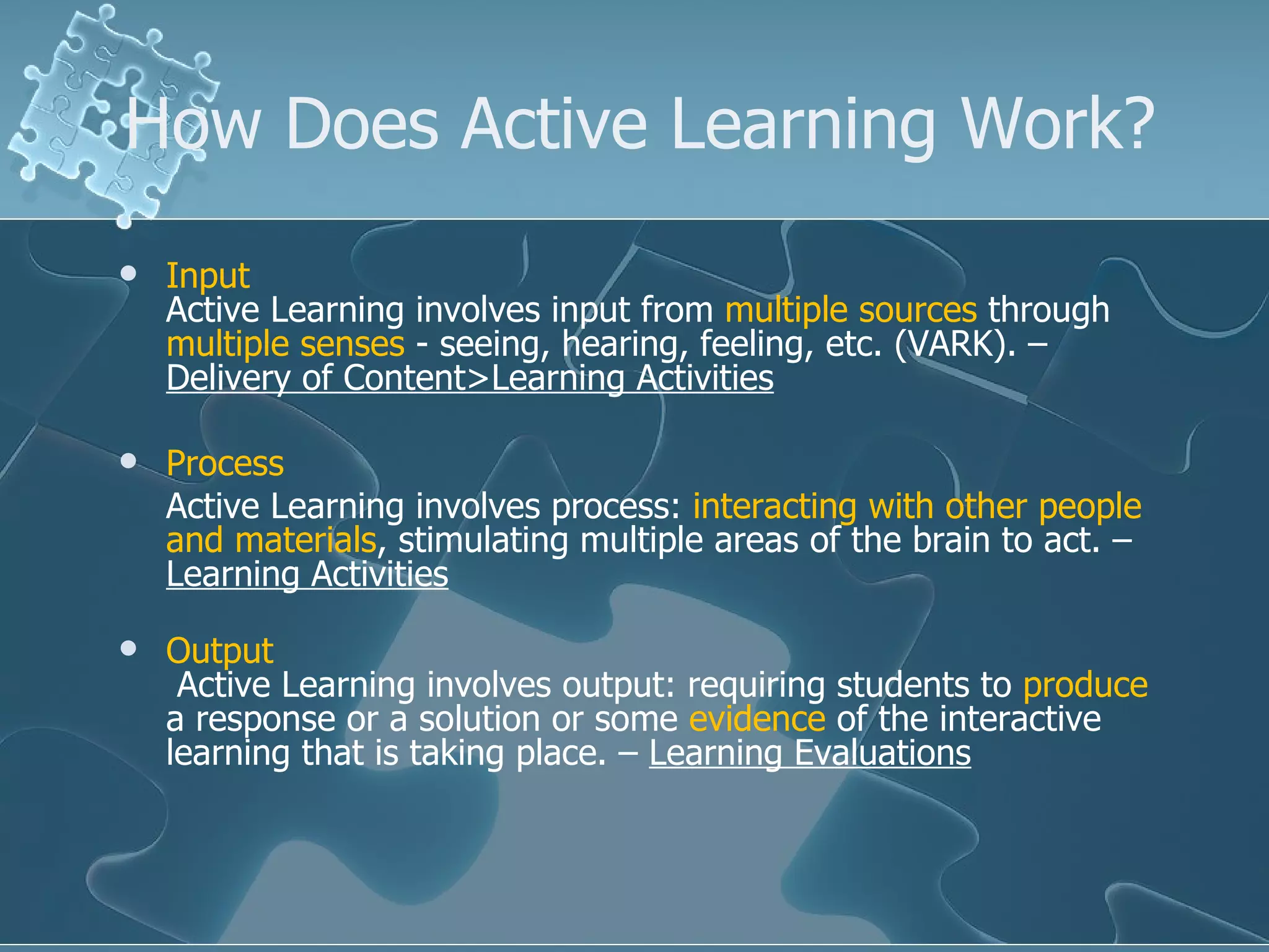 How Does Active Learning Work? Input Active Learning involves input from  multiple sources  through  multiple senses  - seeing, hearing, feeling, etc. (VARK). –  Delivery of Content>Learning Activities Process Active Learning involves process:  interacting with other people and materials , stimulating multiple areas of the brain to act. –  Learning Activities Output  Active Learning involves output: requiring students to  produce  a response or a solution or some  evidence  of the interactive learning that is taking place. –  Learning Evaluations   