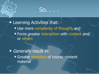 So. . . .  Learning Activities that: Use more  complexity of thought , and Force greater  interaction  with  content  and/or  others   Generally  result in: Greater  retention  of course content material 
