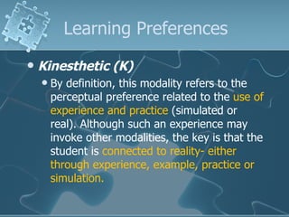 Learning Preferences Kinesthetic (K)   By definition, this modality refers to the perceptual preference related to the  use of experience and practice  (simulated or real). Although such an experience may invoke other modalities, the key is that the student is  connected to reality- either through experience, example, practice or simulation.  