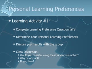 Personal Learning Preferences Learning Activity #1: Complete Learning Preference Questionnaire Determine Your Personal Learning Preferences Discuss your results with the group. Class Discussion:  Would you consider using these in your instruction? Why or why not? If yes, how? 
