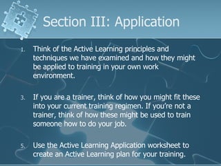 Section III: Application Think of the Active Learning principles and techniques we have examined and how they might be applied to training in your own work environment.  If you are a trainer, think of how you might fit these into your current training regimen. If you’re not a trainer, think of how these might be used to train someone how to do your job. Use the Active Learning Application worksheet to create an Active Learning plan for your training. 