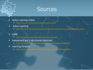 Sources Active Learning Online http://www.acu.edu/cte/activelearning/focus.htm Active Learning http://honolulu.hawaii.edu/intranet/committees/FacDevCom/guidebk/teachtip/active.htm   VARK http://www.vark-learn.com/documents/general.pdf   Assessment and Instructional Alignment http://thunder1.cudenver.edu/CFD/assessment/module2/index.htm   Learning Pyramid http://www.civil.usyd.edu.au/current/undergraduate/learning.shtml   