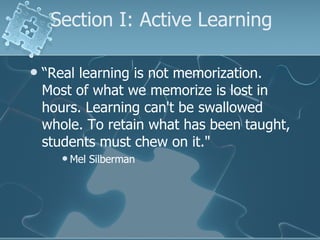Section I: Active Learning “ Real learning is not memorization. Most of what we memorize is lost in hours. Learning can't be swallowed whole. To retain what has been taught, students must chew on it."  Mel Silberman  