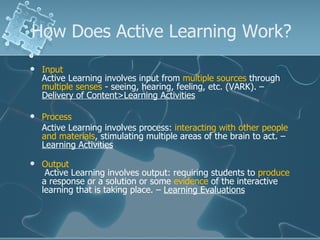 How Does Active Learning Work? Input Active Learning involves input from  multiple sources  through  multiple senses  - seeing, hearing, feeling, etc. (VARK). –  Delivery of Content>Learning Activities Process Active Learning involves process:  interacting with other people and materials , stimulating multiple areas of the brain to act. –  Learning Activities Output  Active Learning involves output: requiring students to  produce  a response or a solution or some  evidence  of the interactive learning that is taking place. –  Learning Evaluations   