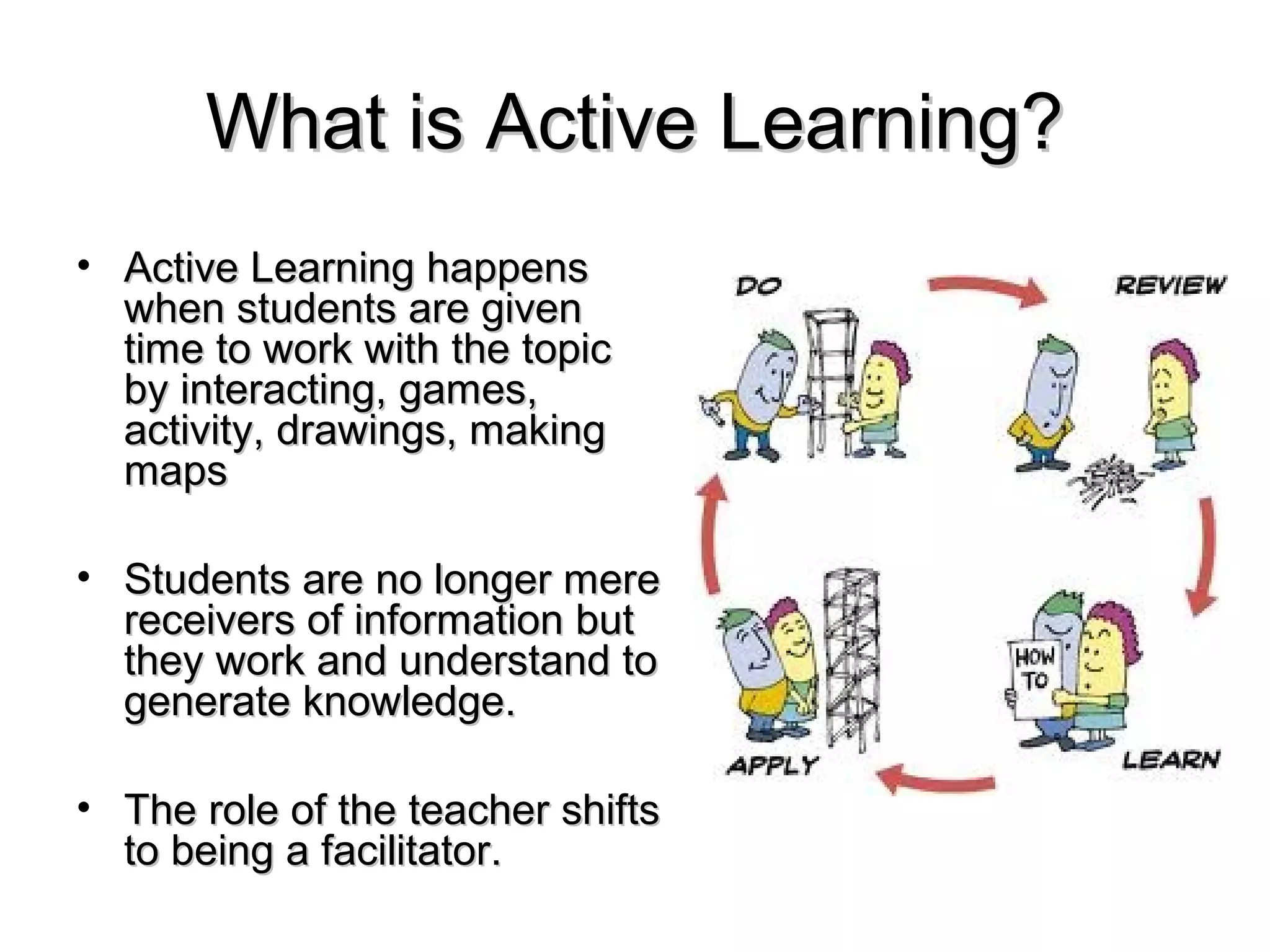 What is Active Learning?
• Active Learning happens
  when students are given
  time to work with the topic
  by interacting, games,
  activity, drawings, making
  maps

• Students are no longer mere
  receivers of information but
  they work and understand to
  generate knowledge.

• The role of the teacher shifts
  to being a facilitator.
 